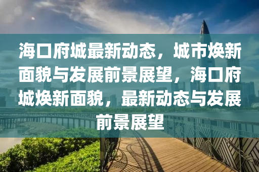 ?？诟亲钚聞?dòng)態(tài)，城市煥新面貌與發(fā)展前景展望，海口府城煥新面貌，最新動(dòng)態(tài)與發(fā)展前景展望