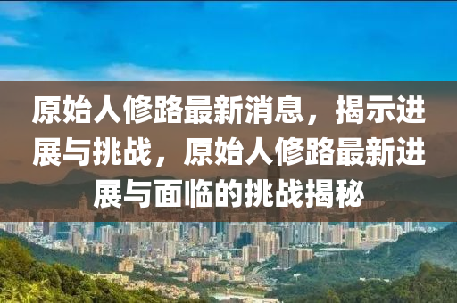 原始人修路最新消息，揭示進(jìn)展與挑戰(zhàn)，原始人修路最新進(jìn)展與面臨的挑戰(zhàn)揭秘