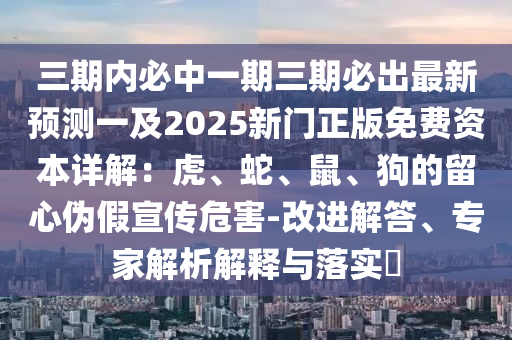 三期內(nèi)必中一期三期必出最新預(yù)測一及2025新門正版免費(fèi)資本詳解：虎、蛇、鼠、狗的留心偽假宣傳危害-改進(jìn)解答、專家解析解釋與落實(shí)?