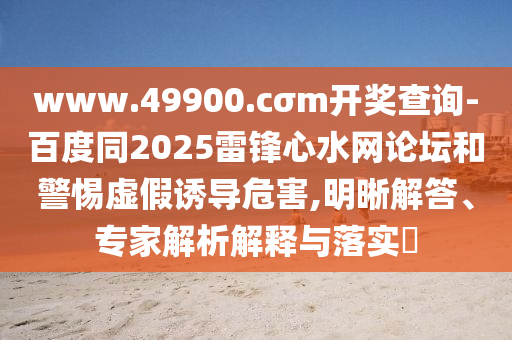www.49900.cσm開獎查詢-百度同2025雷鋒心水網(wǎng)論壇和警惕虛假誘導(dǎo)危害,明晰解答、專家解析解釋與落實(shí)?