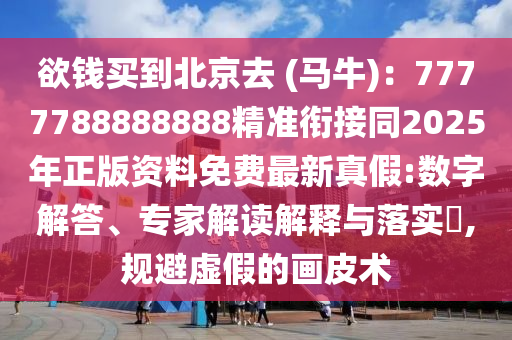 欲錢(qián)買(mǎi)到北京去 (馬牛)：7777788888888精準(zhǔn)銜接同2025年正版資料免費(fèi)最新真假:數(shù)字解答、專家解讀解釋與落實(shí)?,規(guī)避虛假的畫(huà)皮術(shù)