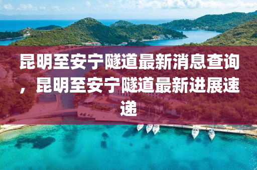 昆明至安寧隧道最新消息查詢，昆明至安寧隧道最新進展速遞