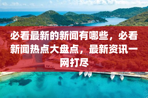 必看最新的新聞有哪些，必看新聞熱點大盤點，最新資訊一網打盡