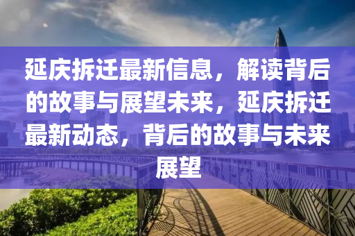 延慶拆遷最新信息，解讀背后的故事與展望未來(lái)，延慶拆遷最新動(dòng)態(tài)，背后的故事與未來(lái)展望