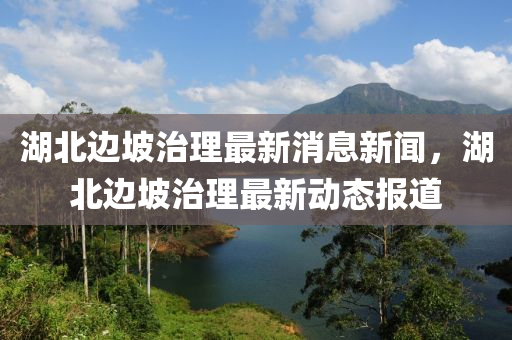 湖北邊坡治理最新消息新聞，湖北邊坡治理最新動態(tài)報道