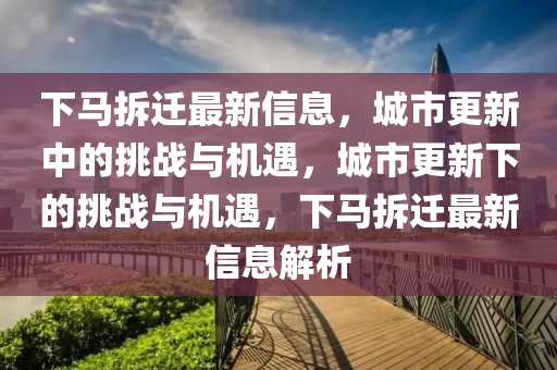 下馬拆遷最新信息，城市更新中的挑戰(zhàn)與機(jī)遇，城市更新下的挑戰(zhàn)與機(jī)遇，下馬拆遷最新信息解析