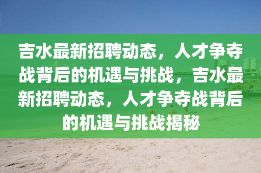 吉水最新招聘動(dòng)態(tài)，人才爭(zhēng)奪戰(zhàn)背后的機(jī)遇與挑戰(zhàn)，吉水最新招聘動(dòng)態(tài)，人才爭(zhēng)奪戰(zhàn)背后的機(jī)遇與挑戰(zhàn)揭秘
