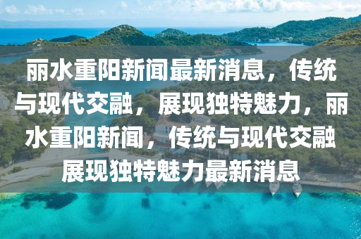 麗水重陽新聞最新消息，傳統(tǒng)與現(xiàn)代交融，展現(xiàn)獨(dú)特魅力，麗水重陽新聞，傳統(tǒng)與現(xiàn)代交融展現(xiàn)獨(dú)特魅力最新消息