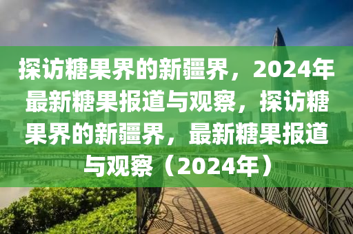 探訪糖果界的新疆界，2024年最新糖果報道與觀察，探訪糖果界的新疆界，最新糖果報道與觀察（2024年）