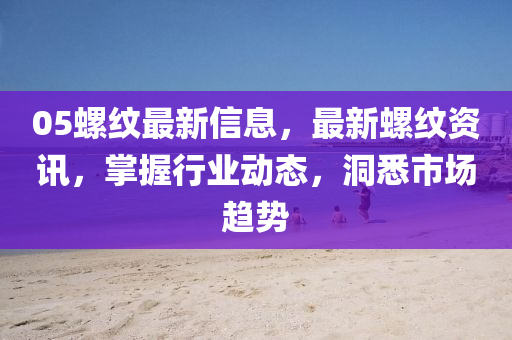 05螺紋最新信息，最新螺紋資訊，掌握行業(yè)動態(tài)，洞悉市場趨勢