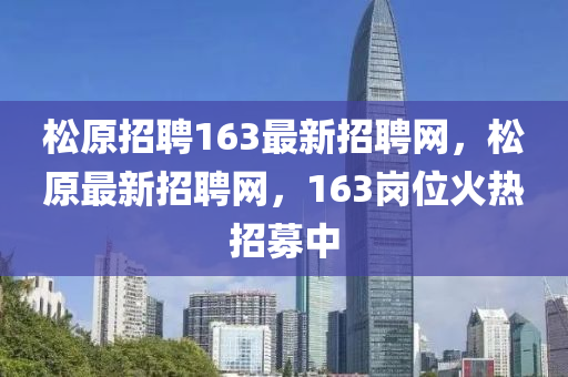 松原招聘163最新招聘網(wǎng)，松原最新招聘網(wǎng)，163崗位火熱招募中