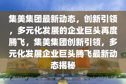 集美集團最新動態(tài)，創(chuàng)新引領(lǐng)，多元化發(fā)展的企業(yè)巨頭再度騰飛，集美集團創(chuàng)新引領(lǐng)，多元化發(fā)展企業(yè)巨頭騰飛最新動態(tài)揭秘