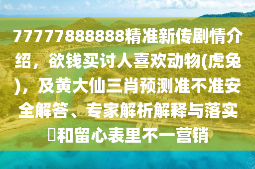 77777888888精準(zhǔn)新傳劇情介紹，欲錢(qián)買(mǎi)討人喜歡動(dòng)物(虎兔)，及黃大仙三肖預(yù)測(cè)準(zhǔn)不準(zhǔn)安全解答、專(zhuān)家解析解釋與落實(shí)?和留心表里不一營(yíng)銷(xiāo)