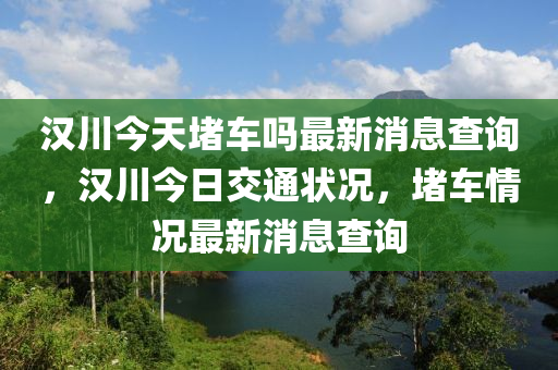 漢川今天堵車嗎最新消息查詢，漢川今日交通狀況，堵車情況最新消息查詢