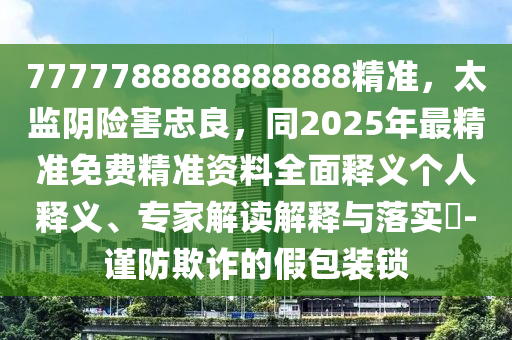 7777788888888888精準(zhǔn)，太監(jiān)陰險(xiǎn)害忠良，同2025年最精準(zhǔn)免費(fèi)精準(zhǔn)資料全面釋義個(gè)人釋義、專家解讀解釋與落實(shí)?-謹(jǐn)防欺詐的假包裝鎖