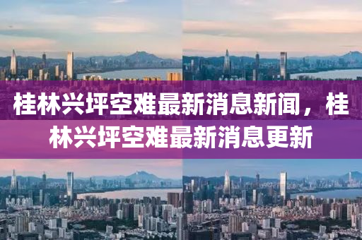 桂林興坪空難最新消息新聞，桂林興坪空難最新消息更新