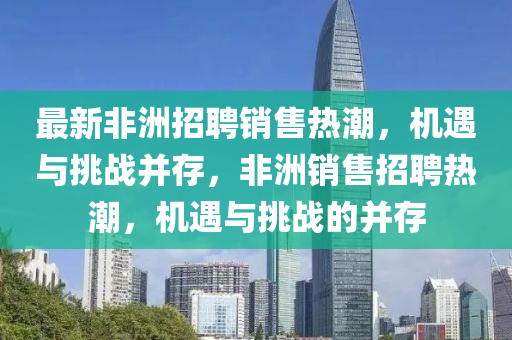 最新非洲招聘銷售熱潮，機(jī)遇與挑戰(zhàn)并存，非洲銷售招聘熱潮，機(jī)遇與挑戰(zhàn)的并存