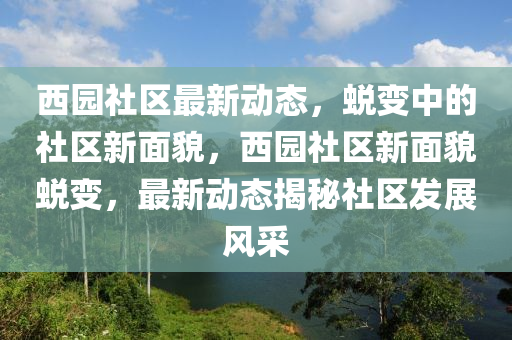西園社區(qū)最新動(dòng)態(tài)，蛻變中的社區(qū)新面貌，西園社區(qū)新面貌蛻變，最新動(dòng)態(tài)揭秘社區(qū)發(fā)展風(fēng)采