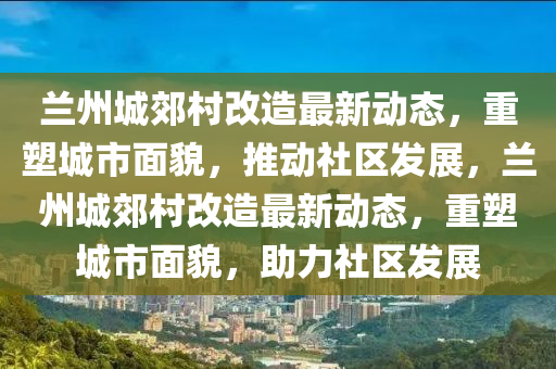 蘭州城郊村改造最新動態(tài)，重塑城市面貌，推動社區(qū)發(fā)展，蘭州城郊村改造最新動態(tài)，重塑城市面貌，助力社區(qū)發(fā)展