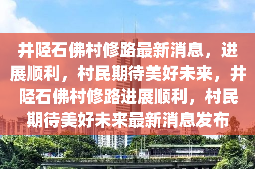 井陘石佛村修路最新消息，進(jìn)展順利，村民期待美好未來(lái)，井陘石佛村修路進(jìn)展順利，村民期待美好未來(lái)最新消息發(fā)布