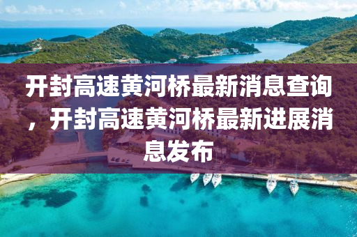 開封高速黃河橋最新消息查詢，開封高速黃河橋最新進展消息發(fā)布