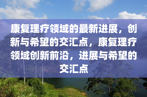 康復(fù)理療領(lǐng)域的最新進(jìn)展，創(chuàng)新與希望的交匯點(diǎn)，康復(fù)理療領(lǐng)域創(chuàng)新前沿，進(jìn)展與希望的交匯點(diǎn)