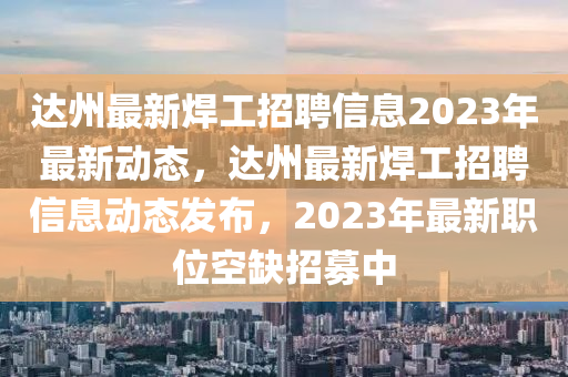 達州最新焊工招聘信息2023年最新動態(tài)，達州最新焊工招聘信息動態(tài)發(fā)布，2023年最新職位空缺招募中