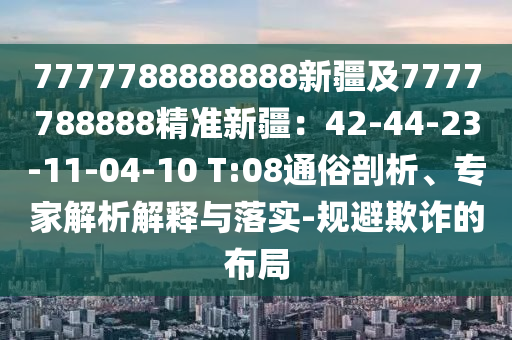 7777788888888新疆及7777788888精準新疆：42-44-23-11-04-10 T:08通俗剖析、專家解析解釋與落實-規(guī)避欺詐的布局