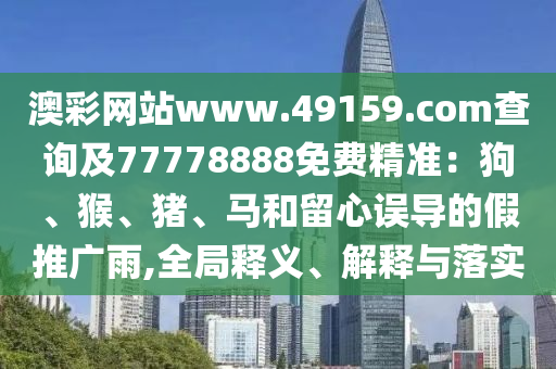 澳彩網(wǎng)站www.49159.соm查詢及77778888免費(fèi)精準(zhǔn)：狗、猴、豬、馬和留心誤導(dǎo)的假推廣雨,全局釋義、解釋與落實(shí)