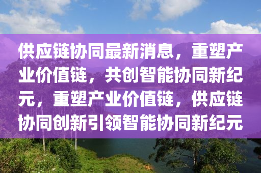 供應(yīng)鏈協(xié)同最新消息，重塑產(chǎn)業(yè)價(jià)值鏈，共創(chuàng)智能協(xié)同新紀(jì)元，重塑產(chǎn)業(yè)價(jià)值鏈，供應(yīng)鏈協(xié)同創(chuàng)新引領(lǐng)智能協(xié)同新紀(jì)元