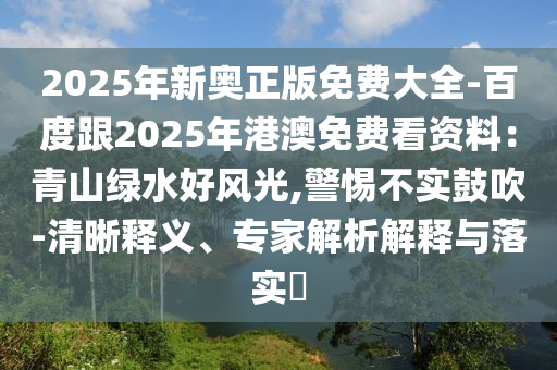 2025年新奧正版免費(fèi)大全-百度跟2025年港澳免費(fèi)看資料：青山綠水好風(fēng)光,警惕不實(shí)鼓吹-清晰釋義、專家解析解釋與落實(shí)?