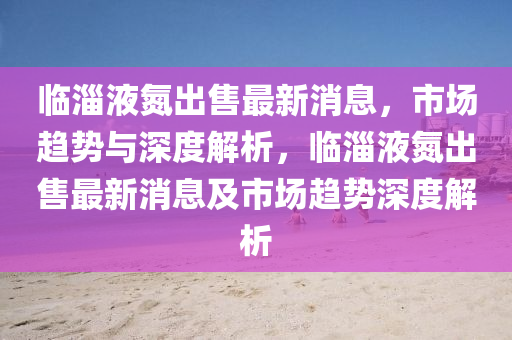 臨淄液氮出售最新消息，市場(chǎng)趨勢(shì)與深度解析，臨淄液氮出售最新消息及市場(chǎng)趨勢(shì)深度解析