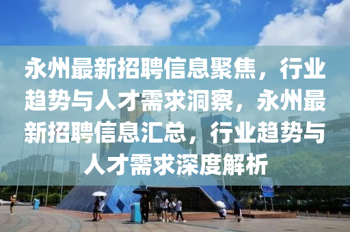 永州最新招聘信息聚焦，行業(yè)趨勢與人才需求洞察，永州最新招聘信息匯總，行業(yè)趨勢與人才需求深度解析