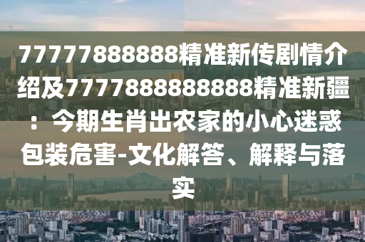 77777888888精準(zhǔn)新傳劇情介紹及7777888888888精準(zhǔn)新疆：今期生肖出農(nóng)家的小心迷惑包裝危害-文化解答、解釋與落實