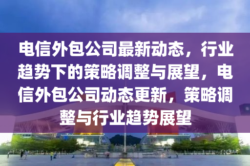 電信外包公司最新動態(tài)，行業(yè)趨勢下的策略調(diào)整與展望，電信外包公司動態(tài)更新，策略調(diào)整與行業(yè)趨勢展望