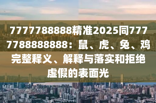 7777788888精準2025同7777788888888：鼠、虎、兔、雞完整釋義、解釋與落實和拒絕虛假的表面光