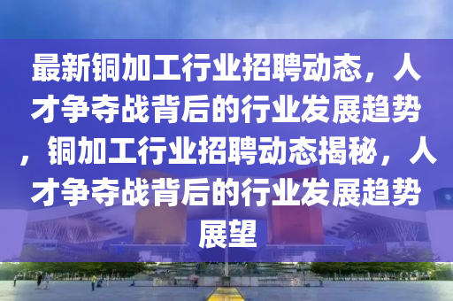 最新銅加工行業(yè)招聘動態(tài)，人才爭奪戰(zhàn)背后的行業(yè)發(fā)展趨勢，銅加工行業(yè)招聘動態(tài)揭秘，人才爭奪戰(zhàn)背后的行業(yè)發(fā)展趨勢展望