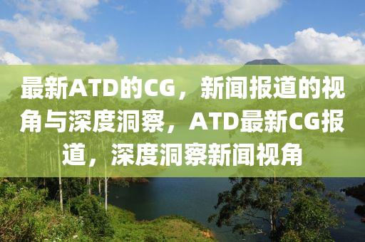 最新ATD的CG，新聞報(bào)道的視角與深度洞察，ATD最新CG報(bào)道，深度洞察新聞視角