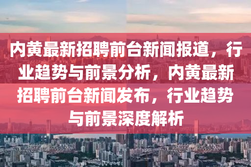 內(nèi)黃最新招聘前臺(tái)新聞報(bào)道，行業(yè)趨勢(shì)與前景分析，內(nèi)黃最新招聘前臺(tái)新聞發(fā)布，行業(yè)趨勢(shì)與前景深度解析
