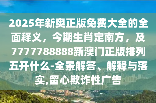 2025年新奧正版免費大全的全面釋義，今期生肖定南方，及7777788888新澳門正版排列五開什么-全景解答、解釋與落實,留心欺詐性廣告