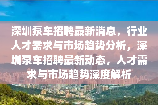深圳泵車招聘最新消息，行業(yè)人才需求與市場趨勢分析，深圳泵車招聘最新動態(tài)，人才需求與市場趨勢深度解析
