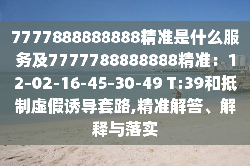 7777888888888精準是什么服務及7777788888888精準：12-02-16-45-30-49 T:39和抵制虛假誘導套路,精準解答、解釋與落實