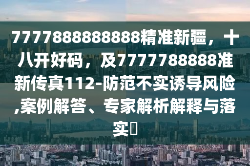 7777888888888精準新疆，十八開好碼，及7777788888準新傳真112-防范不實誘導風險,案例解答、專家解析解釋與落實?