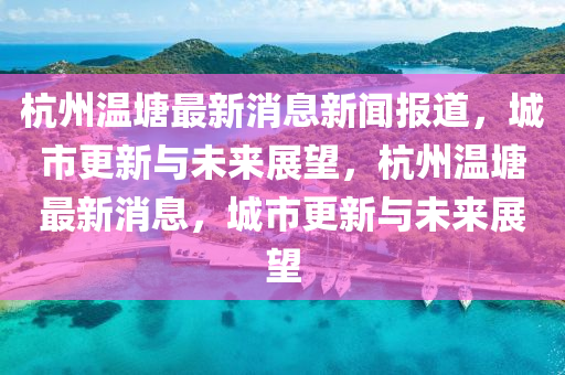 杭州溫塘最新消息新聞報道，城市更新與未來展望，杭州溫塘最新消息，城市更新與未來展望