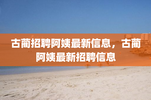 古藺招聘阿姨最新信息，古藺阿姨最新招聘信息