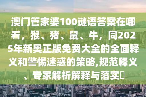 澳門管家婆100謎語答案在哪看，猴、豬、鼠、牛，同2025年新奧正版免費大全的全面釋義和警惕迷惑的策略,規(guī)范釋義、專家解析解釋與落實?