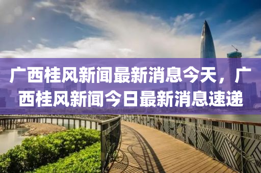 廣西桂風(fēng)新聞最新消息今天，廣西桂風(fēng)新聞今日最新消息速遞