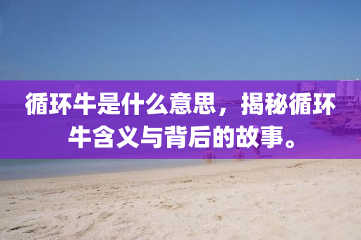 循環(huán)牛是什么意思，揭秘山東水清源環(huán)?？萍加邢薰狙h(huán)牛含義與背后的故事。