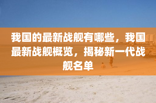 我國的最新戰(zhàn)艦有哪些，我國最新戰(zhàn)艦概覽，揭秘新一代戰(zhàn)艦名單山東水清源環(huán)?？萍加邢薰? class=