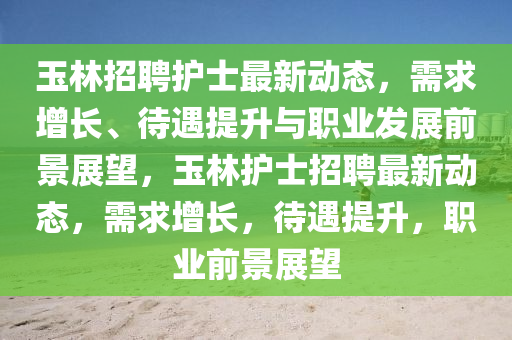 玉林招聘護士最新動態(tài)，需求增長、待遇提升與職業(yè)發(fā)展前景展望，玉林護士招聘最新動態(tài)，需求增長，待遇提升，職業(yè)前景展望山東水清源環(huán)?？萍加邢薰? class=